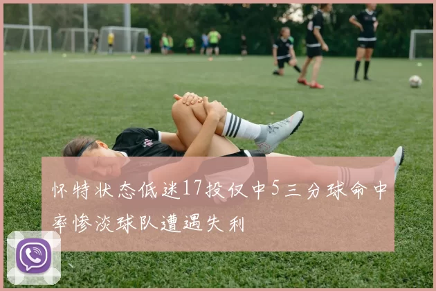 怀特状态低迷17投仅中5三分球命中率惨淡球队遭遇失利