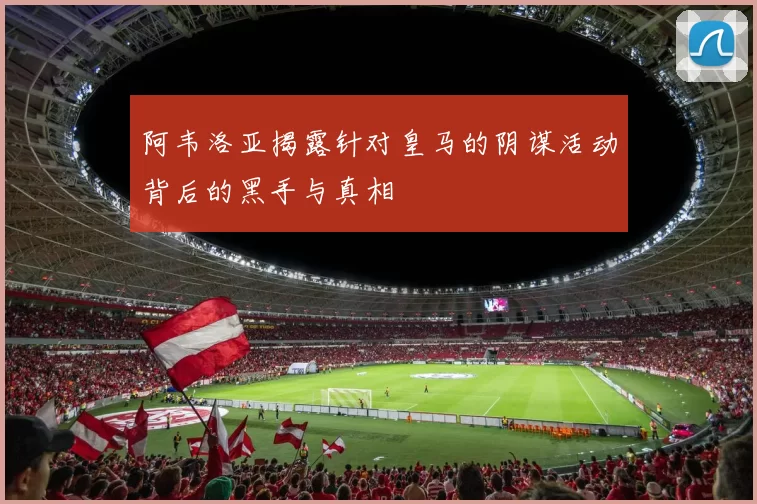 阿韦洛亚揭露针对皇马的阴谋活动背后的黑手与真相