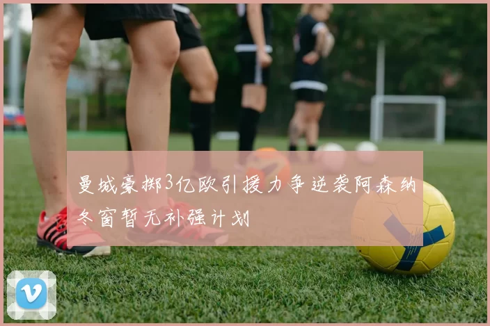 曼城豪掷3亿欧引援力争逆袭阿森纳冬窗暂无补强计划