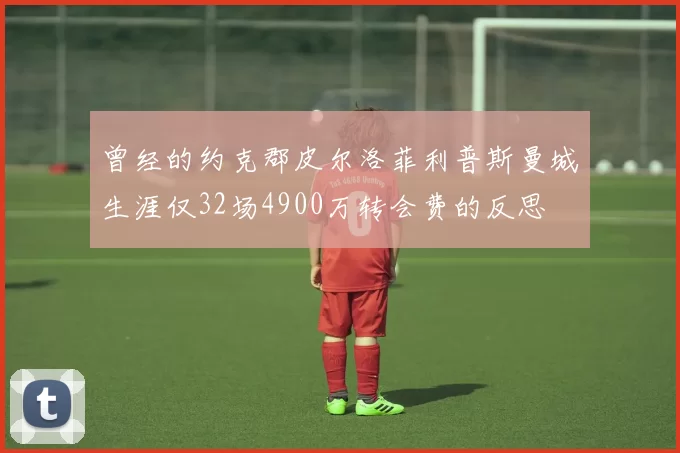 曾经的约克郡皮尔洛菲利普斯曼城生涯仅32场4900万转会费的反思