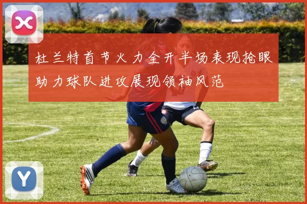 杜兰特首节火力全开半场表现抢眼助力球队进攻展现领袖风范