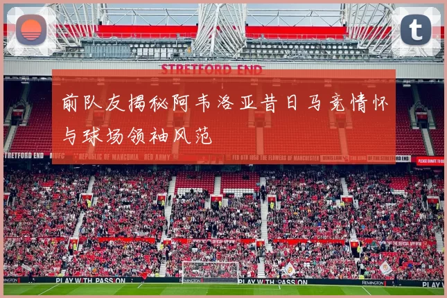 前队友揭秘阿韦洛亚昔日马竞情怀与球场领袖风范