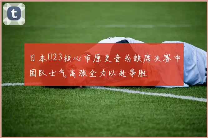 日本U23核心市原吏音或缺席决赛中国队士气高涨全力以赴争胜